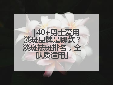 40+男士爱用淡斑品牌是哪款？淡斑祛斑排名，全肤质适用