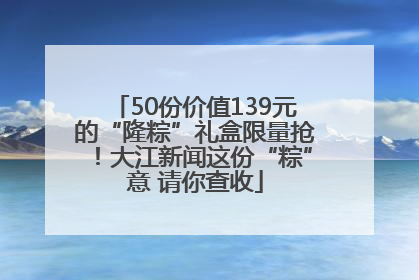 50份价值139元的“隆粽”礼盒限量抢！大江新闻这份“粽”意 请你查收