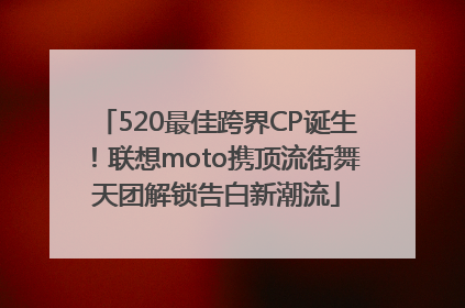 520最佳跨界CP诞生！联想moto携顶流街舞天团解锁告白新潮流