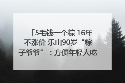 5毛钱一个粽 16年不涨价 乐山90岁“粽子爷爷”：方便年轻人吃口热乎早饭｜封面头条